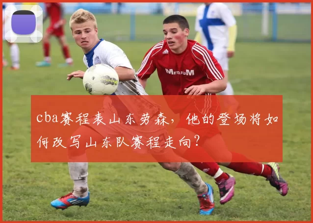 cba赛程表山东劳森，他的登场将如何改写山东队赛程走向？
